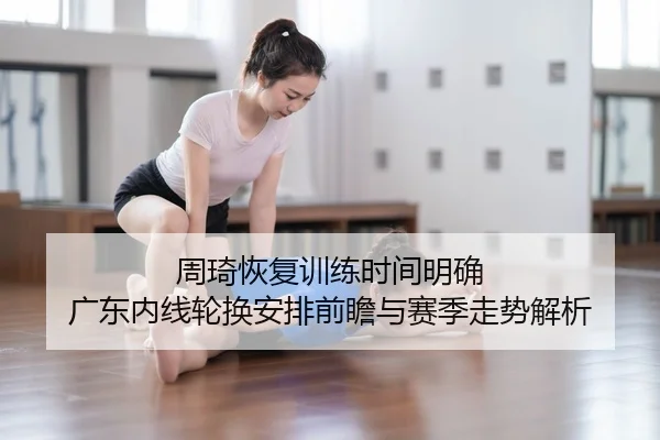 周琦恢复训练时间明确 广东内线轮换安排前瞻与赛季走势解析