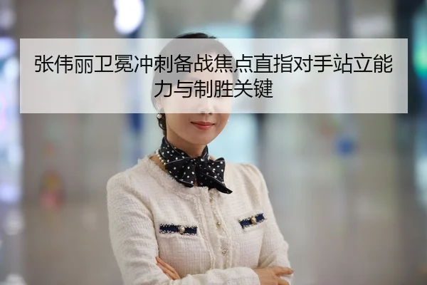张伟丽卫冕冲刺备战焦点直指对手站立能力与制胜关键