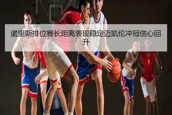 诺里斯排位赛长距离表现稳定迈凯伦冲冠信心回升