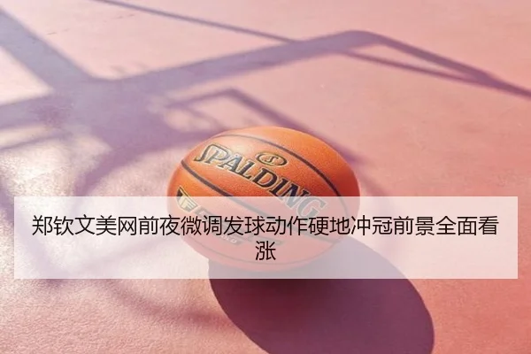 郑钦文美网前夜微调发球动作硬地冲冠前景全面看涨