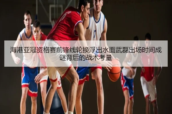 海港亚冠资格赛前锋线轮换浮出水面武磊出场时间成谜背后的战术考量