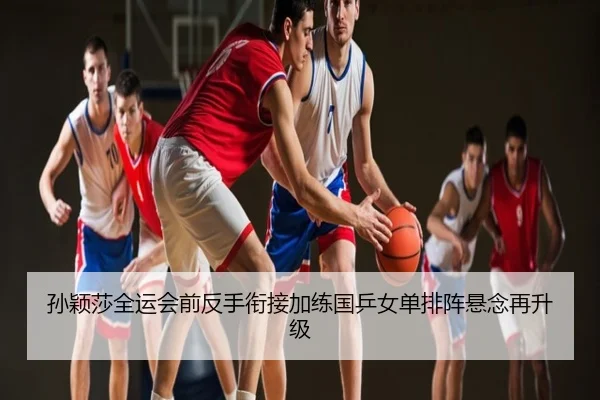 孙颖莎全运会前反手衔接加练国乒女单排阵悬念再升级