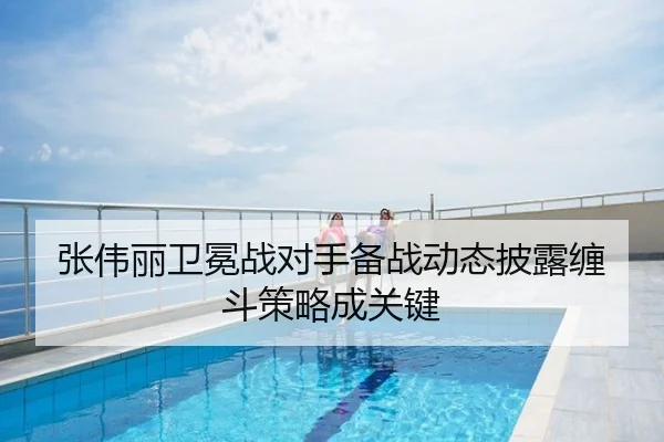 张伟丽卫冕战对手备战动态披露缠斗策略成关键