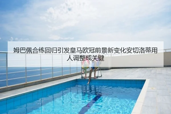 姆巴佩合练回归引发皇马欧冠前景新变化安切洛蒂用人调整成关键