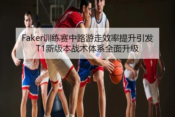 Faker训练赛中路游走效率提升引发T1新版本战术体系全面升级