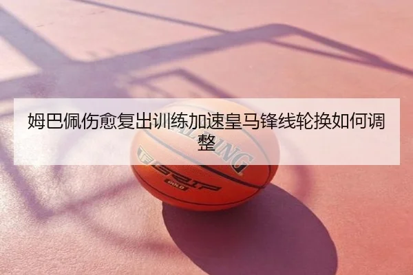 姆巴佩伤愈复出训练加速皇马锋线轮换如何调整