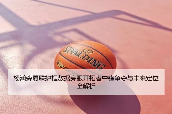 杨瀚森夏联护框数据亮眼开拓者中锋争夺与未来定位全解析